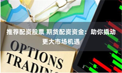 推荐配资股票 期货配资资金：助你撬动更大市场机遇
