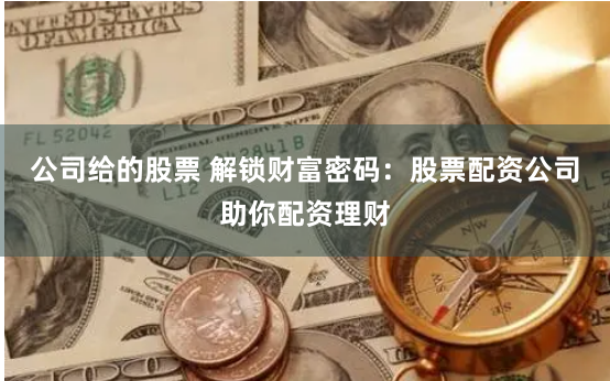 公司给的股票 解锁财富密码：股票配资公司助你配资理财