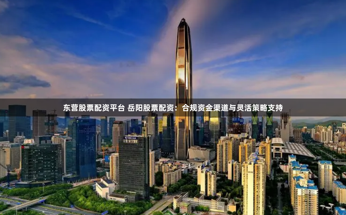 东营股票配资平台 岳阳股票配资：合规资金渠道与灵活策略支持