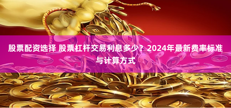 股票配资选择 股票杠杆交易利息多少？2024年最新费率标准与计算方式